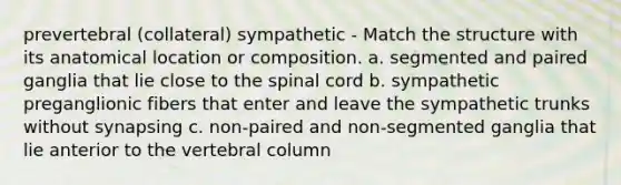 prevertebral (collateral) sympathetic - Match the structure with its anatomical location or composition. a. segmented and paired ganglia that lie close to the spinal cord b. sympathetic preganglionic fibers that enter and leave the sympathetic trunks without synapsing c. non-paired and non-segmented ganglia that lie anterior to the vertebral column