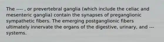 The ---- , or prevertebral ganglia (which include the celiac and mesenteric ganglia) contain the synapses of preganglionic sympathetic fibers. The emerging postganglionic fibers ultimately innervate the organs of the digestive, urinary, and --- systems.