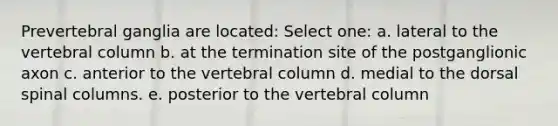 Prevertebral ganglia are located: Select one: a. lateral to the vertebral column b. at the termination site of the postganglionic axon c. anterior to the vertebral column d. medial to the dorsal spinal columns. e. posterior to the vertebral column