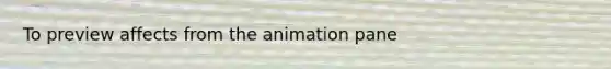 To preview affects from the animation pane