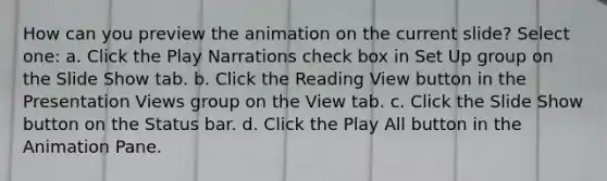 How can you preview the animation on the current slide? Select one: a. Click the Play Narrations check box in Set Up group on the Slide Show tab. b. Click the Reading View button in the Presentation Views group on the View tab. c. Click the Slide Show button on the Status bar. d. Click the Play All button in the Animation Pane.