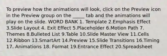 To preview how the animations will look, click on the Preview icon in the Preview group on the _____ tab and the animations will play on the slide. WORD BANK 1. Template 2.Emphasis Effect 3.Slide Layout 4. Exit Effect 5.Placeholder 6.Motion Path 7. Themes 8.Bulleted List 9.Table 10.Slide Master View 11.Cells 12.Ribbon 13.SmartArt 14.Preview 15.Slide Transitions 16.Timing 17. Animations 18. Format 19.Entrance Effect 20.Spreadsheet