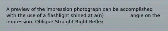 A preview of the impression photograph can be accomplished with the use of a flashlight shined at a(n) __________ angle on the impression. Oblique Straight Right Reflex