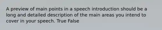 A preview of main points in a speech introduction should be a long and detailed description of the main areas you intend to cover in your speech. True False