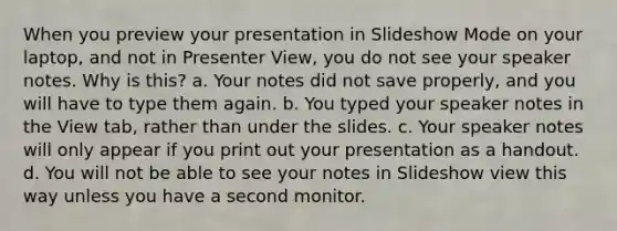 When you preview your presentation in Slideshow Mode on your laptop, and not in Presenter View, you do not see your speaker notes. Why is this? a. Your notes did not save properly, and you will have to type them again. b. You typed your speaker notes in the View tab, rather than under the slides. c. Your speaker notes will only appear if you print out your presentation as a handout. d. You will not be able to see your notes in Slideshow view this way unless you have a second monitor.