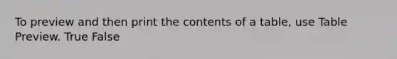 To preview and then print the contents of a table, use Table Preview. True False