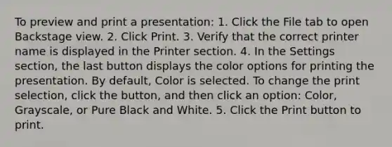 To preview and print a presentation: 1. Click the File tab to open Backstage view. 2. Click Print. 3. Verify that the correct printer name is displayed in the Printer section. 4. In the Settings section, the last button displays the color options for printing the presentation. By default, Color is selected. To change the print selection, click the button, and then click an option: Color, Grayscale, or Pure Black and White. 5. Click the Print button to print.