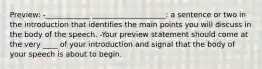 Preview: -____________ ____________________: a sentence or two in the introduction that identifies the main points you will discuss in the body of the speech. -Your preview statement should come at the very ____ of your introduction and signal that the body of your speech is about to begin.