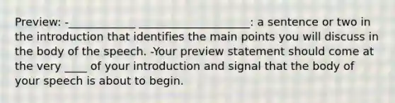 Preview: -____________ ____________________: a sentence or two in the introduction that identifies the main points you will discuss in the body of the speech. -Your preview statement should come at the very ____ of your introduction and signal that the body of your speech is about to begin.