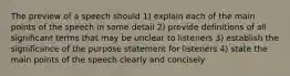 The preview of a speech should 1) explain each of the main points of the speech in some detail 2) provide definitions of all significant terms that may be unclear to listeners 3) establish the significance of the purpose statement for listeners 4) state the main points of the speech clearly and concisely