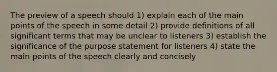 The preview of a speech should 1) explain each of the main points of the speech in some detail 2) provide definitions of all significant terms that may be unclear to listeners 3) establish the significance of the purpose statement for listeners 4) state the main points of the speech clearly and concisely