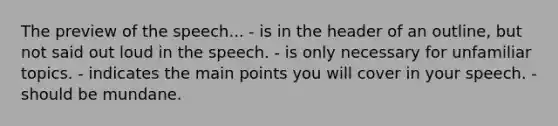 The preview of the speech... - is in the header of an outline, but not said out loud in the speech. - is only necessary for unfamiliar topics. - indicates the main points you will cover in your speech. - should be mundane.