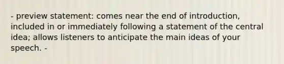 - preview statement: comes near the end of introduction, included in or immediately following a statement of the central idea; allows listeners to anticipate the main ideas of your speech. -