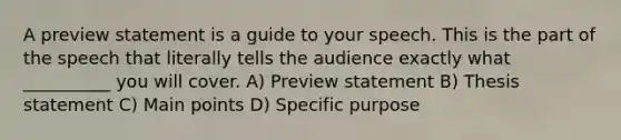 A preview statement is a guide to your speech. This is the part of the speech that literally tells the audience exactly what __________ you will cover. A) Preview statement B) Thesis statement C) Main points D) Specific purpose