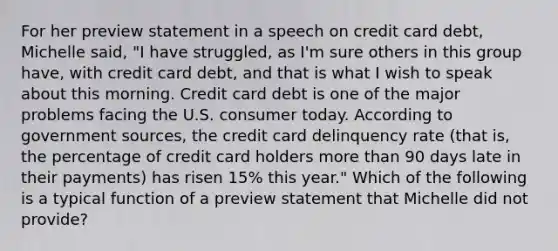 For her preview statement in a speech on credit card debt, Michelle said, "I have struggled, as I'm sure others in this group have, with credit card debt, and that is what I wish to speak about this morning. Credit card debt is one of the major problems facing the U.S. consumer today. According to government sources, the credit card delinquency rate (that is, the percentage of credit card holders more than 90 days late in their payments) has risen 15% this year." Which of the following is a typical function of a preview statement that Michelle did not provide?