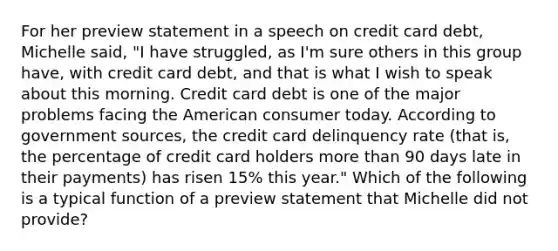 For her preview statement in a speech on credit card debt, Michelle said, "I have struggled, as I'm sure others in this group have, with credit card debt, and that is what I wish to speak about this morning. Credit card debt is one of the major problems facing the American consumer today. According to government sources, the credit card delinquency rate (that is, the percentage of credit card holders more than 90 days late in their payments) has risen 15% this year." Which of the following is a typical function of a preview statement that Michelle did not provide?