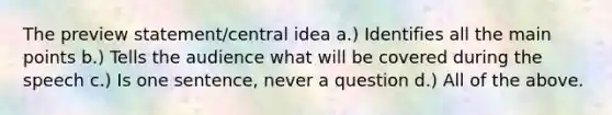 The preview statement/central idea a.) Identifies all the main points b.) Tells the audience what will be covered during the speech c.) Is one sentence, never a question d.) All of the above.