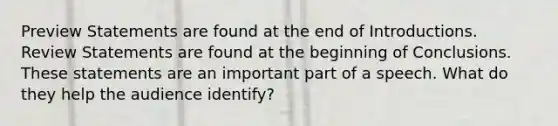 Preview Statements are found at the end of Introductions. Review Statements are found at the beginning of Conclusions. These statements are an important part of a speech. What do they help the audience identify?