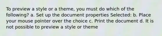 To preview a style or a theme, you must do which of the following? a. Set up the document properties Selected: b. Place your mouse pointer over the choice c. Print the document d. It is not possible to preview a style or theme