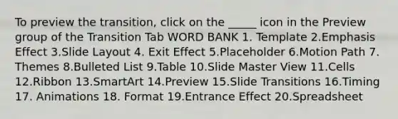 To preview the transition, click on the _____ icon in the Preview group of the Transition Tab WORD BANK 1. Template 2.Emphasis Effect 3.Slide Layout 4. Exit Effect 5.Placeholder 6.Motion Path 7. Themes 8.Bulleted List 9.Table 10.Slide Master View 11.Cells 12.Ribbon 13.SmartArt 14.Preview 15.Slide Transitions 16.Timing 17. Animations 18. Format 19.Entrance Effect 20.Spreadsheet