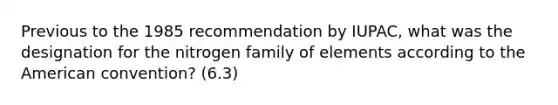 Previous to the 1985 recommendation by IUPAC, what was the designation for the nitrogen family of elements according to the American convention? (6.3)