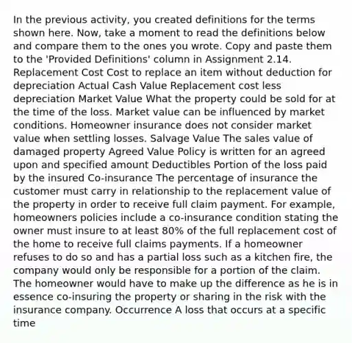 In the previous activity, you created definitions for the terms shown here. Now, take a moment to read the definitions below and compare them to the ones you wrote. Copy and paste them to the 'Provided Definitions' column in Assignment 2.14. Replacement Cost Cost to replace an item without deduction for depreciation Actual Cash Value Replacement cost less depreciation Market Value What the property could be sold for at the time of the loss. Market value can be influenced by market conditions. Homeowner insurance does not consider market value when settling losses. Salvage Value The sales value of damaged property Agreed Value Policy is written for an agreed upon and specified amount Deductibles Portion of the loss paid by the insured Co-insurance The percentage of insurance the customer must carry in relationship to the replacement value of the property in order to receive full claim payment. For example, homeowners policies include a co-insurance condition stating the owner must insure to at least 80% of the full replacement cost of the home to receive full claims payments. If a homeowner refuses to do so and has a partial loss such as a kitchen fire, the company would only be responsible for a portion of the claim. The homeowner would have to make up the difference as he is in essence co-insuring the property or sharing in the risk with the insurance company. Occurrence A loss that occurs at a specific time