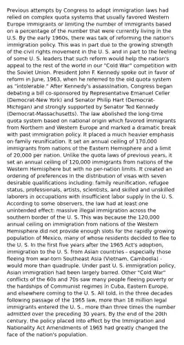 Previous attempts by Congress to adopt immigration laws had relied on complex quota systems that usually favored Western Europe immigrants or limiting the number of immigrants based on a percentage of the number that were currently living in the U.S. By the early 1960s, there was talk of reforming the nation's immigration policy. This was in part due to the growing strength of the civil rights movement in the U. S. and in part to the feeling of some U. S. leaders that such reform would help the nation's appeal to the rest of the world in our "Cold War" competition with the Soviet Union. President John F. Kennedy spoke out in favor of reform in June, 1963, when he referred to the old quota system as "intolerable." After Kennedy's assassination, Congress began debating a bill co-sponsored by Representative Emanuel Celler (Democrat-New York) and Senator Philip Hart (Democrat-Michigan) and strongly supported by Senator Ted Kennedy (Democrat-Massachusetts). The law abolished the long-time quota system based on national origin which favored immigrants from Northern and Western Europe and marked a dramatic break with past immigration policy. It placed a much heavier emphasis on family reunification. It set an annual ceiling of 170,000 immigrants from nations of the Eastern Hemisphere and a limit of 20,000 per nation. Unlike the quota laws of previous years, it set an annual ceiling of 120,000 immigrants from nations of the Western Hemisphere but with no per-nation limits. It created an ordering of preferences in the distribution of visas with seven desirable qualifications including: family reunification, refugee status, professionals, artists, scientists, and skilled and unskilled laborers in occupations with insufficient labor supply in the U. S. According to some observers, the law had at least one unintended effect: massive illegal immigration across the southern border of the U. S. This was because the 120,000 annual ceiling on immigration from nations of the Western Hemisphere did not provide enough slots for the rapidly growing population of Mexico, many of whose residents decided to flee to the U. S. In the first five years after the 1965 Act's adoption, immigration to the U. S. from Asian countries - especially those fleeing from war-torn Southeast Asia (Vietnam, Cambodia) - would more than quadruple. Under past U. S. immigration policy, Asian immigration had been largely barred. Other "Cold War" conflicts of the 60s and 70s saw many people fleeing poverty or the hardships of Communist regimes in Cuba, Eastern Europe, and elsewhere coming to the U. S. All told, in the three decades following passage of the 1965 law, more than 18 million legal immigrants entered the U. S., more than three times the number admitted over the preceding 30 years. By the end of the 20th century, the policy placed into effect by the Immigration and Nationality Act Amendments of 1965 had greatly changed the face of the nation's population.