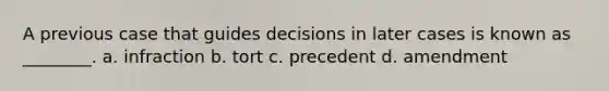 A previous case that guides decisions in later cases is known as ________. a. infraction b. tort c. precedent d. amendment