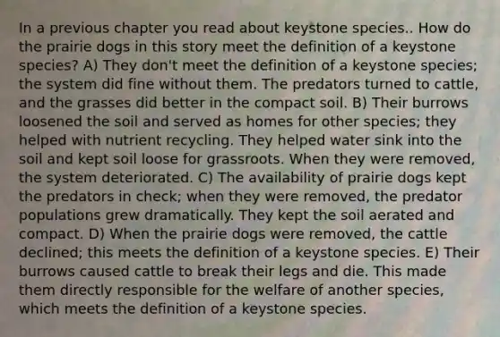 In a previous chapter you read about keystone species.. How do the prairie dogs in this story meet the definition of a keystone species? A) They don't meet the definition of a keystone species; the system did fine without them. The predators turned to cattle, and the grasses did better in the compact soil. B) Their burrows loosened the soil and served as homes for other species; they helped with nutrient recycling. They helped water sink into the soil and kept soil loose for grassroots. When they were removed, the system deteriorated. C) The availability of prairie dogs kept the predators in check; when they were removed, the predator populations grew dramatically. They kept the soil aerated and compact. D) When the prairie dogs were removed, the cattle declined; this meets the definition of a keystone species. E) Their burrows caused cattle to break their legs and die. This made them directly responsible for the welfare of another species, which meets the definition of a keystone species.