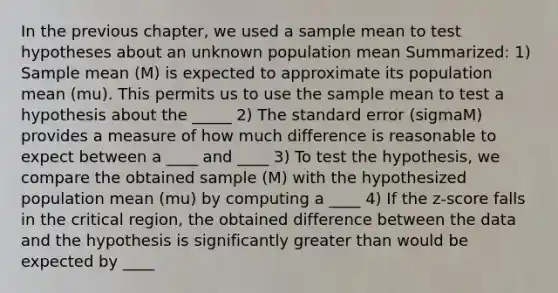 In the previous chapter, we used a sample mean to test hypotheses about an unknown population mean Summarized: 1) Sample mean (M) is expected to approximate its population mean (mu). This permits us to use the sample mean to test a hypothesis about the _____ 2) The standard error (sigmaM) provides a measure of how much difference is reasonable to expect between a ____ and ____ 3) To test the hypothesis, we compare the obtained sample (M) with the hypothesized population mean (mu) by computing a ____ 4) If the z-score falls in the critical region, the obtained difference between the data and the hypothesis is significantly greater than would be expected by ____