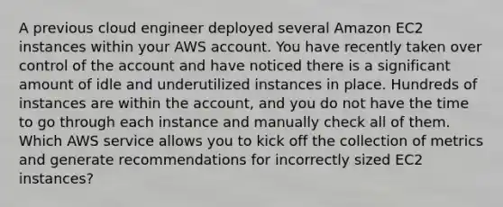 A previous cloud engineer deployed several Amazon EC2 instances within your AWS account. You have recently taken over control of the account and have noticed there is a significant amount of idle and underutilized instances in place. Hundreds of instances are within the account, and you do not have the time to go through each instance and manually check all of them. Which AWS service allows you to kick off the collection of metrics and generate recommendations for incorrectly sized EC2 instances?