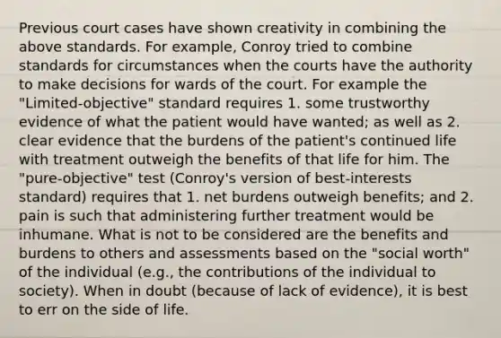 Previous court cases have shown creativity in combining the above standards. For example, Conroy tried to combine standards for circumstances when the courts have the authority to make decisions for wards of the court. For example the "Limited-objective" standard requires 1. some trustworthy evidence of what the patient would have wanted; as well as 2. clear evidence that the burdens of the patient's continued life with treatment outweigh the benefits of that life for him. The "pure-objective" test (Conroy's version of best-interests standard) requires that 1. net burdens outweigh benefits; and 2. pain is such that administering further treatment would be inhumane. What is not to be considered are the benefits and burdens to others and assessments based on the "social worth" of the individual (e.g., the contributions of the individual to society). When in doubt (because of lack of evidence), it is best to err on the side of life.