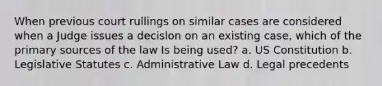 When previous court rullings on similar cases are considered when a Judge issues a decislon on an existing case, which of the primary sources of the law Is being used? a. US Constitution b. Legislative Statutes c. Administrative Law d. Legal precedents