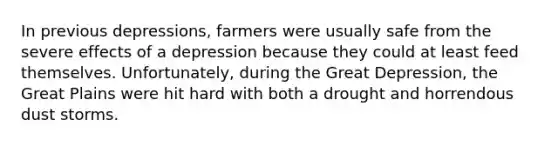 In previous depressions, farmers were usually safe from the severe effects of a depression because they could at least feed themselves. Unfortunately, during the Great Depression, the Great Plains were hit hard with both a drought and horrendous dust storms.