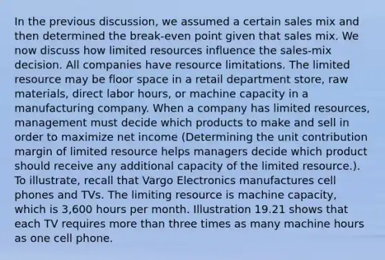 In the previous discussion, we assumed a certain sales mix and then determined the break-even point given that sales mix. We now discuss how limited resources influence the sales-mix decision. All companies have resource limitations. The limited resource may be floor space in a retail department store, raw materials, direct labor hours, or machine capacity in a manufacturing company. When a company has limited resources, management must decide which products to make and sell in order to maximize net income (Determining the unit contribution margin of limited resource helps managers decide which product should receive any additional capacity of the limited resource.). To illustrate, recall that Vargo Electronics manufactures cell phones and TVs. The limiting resource is machine capacity, which is 3,600 hours per month. Illustration 19.21 shows that each TV requires more than three times as many machine hours as one cell phone.