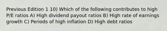 Previous Edition 1 10) Which of the following contributes to high P/E ratios A) High <a href='https://www.questionai.com/knowledge/kpBTPBlCMA-dividend-payout' class='anchor-knowledge'>dividend payout</a> ratios B) High rate of earnings growth C) Periods of high inflation D) High debt ratios