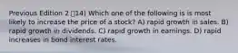 Previous Edition 2 14) Which one of the following is is most likely to increase the price of a stock? A) rapid growth in sales. B) rapid growth in dividends. C) rapid growth in earnings. D) rapid increases in bond interest rates.