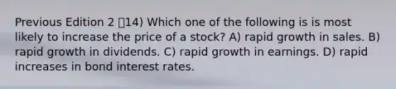 Previous Edition 2 14) Which one of the following is is most likely to increase the price of a stock? A) rapid growth in sales. B) rapid growth in dividends. C) rapid growth in earnings. D) rapid increases in bond interest rates.