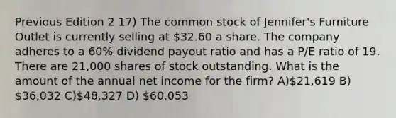 Previous Edition 2 17) The common stock of Jennifer's Furniture Outlet is currently selling at 32.60 a share. The company adheres to a 60% dividend payout ratio and has a P/E ratio of 19. There are 21,000 shares of stock outstanding. What is the amount of the annual net income for the firm? A)21,619 B) 36,032 C)48,327 D) 60,053