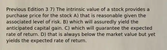 Previous Edition 3 7) The intrinsic value of a stock provides a purchase price for the stock A) that is reasonable given the associated level of risk. B) which will assuredly yield the anticipated capital gain. C) which will guarantee the expected rate of return. D) that is always below the market value but yet yields the expected rate of return.