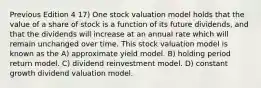 Previous Edition 4 17) One stock valuation model holds that the value of a share of stock is a function of its future dividends, and that the dividends will increase at an annual rate which will remain unchanged over time. This stock valuation model is known as the A) approximate yield model. B) holding period return model. C) dividend reinvestment model. D) constant growth dividend valuation model.