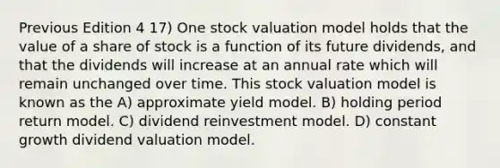 Previous Edition 4 17) One stock valuation model holds that the value of a share of stock is a function of its future dividends, and that the dividends will increase at an annual rate which will remain unchanged over time. This stock valuation model is known as the A) approximate yield model. B) holding period return model. C) dividend reinvestment model. D) constant growth dividend valuation model.