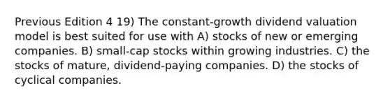 Previous Edition 4 19) The constant-growth dividend valuation model is best suited for use with A) stocks of new or emerging companies. B) small-cap stocks within growing industries. C) the stocks of mature, dividend-paying companies. D) the stocks of cyclical companies.