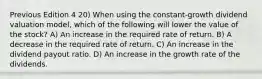 Previous Edition 4 20) When using the constant-growth dividend valuation model, which of the following will lower the value of the stock? A) An increase in the required rate of return. B) A decrease in the required rate of return. C) An increase in the dividend payout ratio. D) An increase in the growth rate of the dividends.