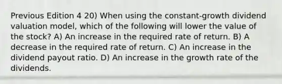 Previous Edition 4 20) When using the constant-growth dividend valuation model, which of the following will lower the value of the stock? A) An increase in the required rate of return. B) A decrease in the required rate of return. C) An increase in the dividend payout ratio. D) An increase in the growth rate of the dividends.