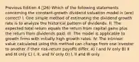 Previous Edition 4 26) Which of the following statements concerning the constant-growth dividend valuation model is (are) correct? I. One simple method of estimating the dividend growth rate is to analyze the historical pattern of dividends. II. The expected total return equals the return from capital gains plus the return from dividends paid. III. The model is applicable to growth firms with initially high growth rates. IV. The intrinsic value calculated using this method can change from one investor to another if their risk-return payoffs differ. A) I and IV only B) II and III only C) I, II, and IV only D) I, II and III only