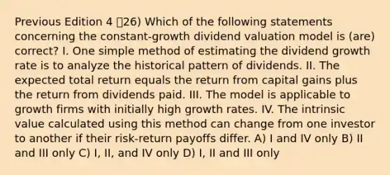 Previous Edition 4 26) Which of the following statements concerning the constant-growth dividend valuation model is (are) correct? I. One simple method of estimating the dividend <a href='https://www.questionai.com/knowledge/kNnhZBQUgC-growth-rate' class='anchor-knowledge'>growth rate</a> is to analyze the historical pattern of dividends. II. The expected total return equals the return from capital gains plus the return from dividends paid. III. The model is applicable to growth firms with initially high growth rates. IV. The intrinsic value calculated using this method can change from one investor to another if their risk-return payoffs differ. A) I and IV only B) II and III only C) I, II, and IV only D) I, II and III only