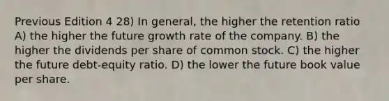 Previous Edition 4 28) In general, the higher the retention ratio A) the higher the future growth rate of the company. B) the higher the dividends per share of common stock. C) the higher the future debt-equity ratio. D) the lower the future book value per share.