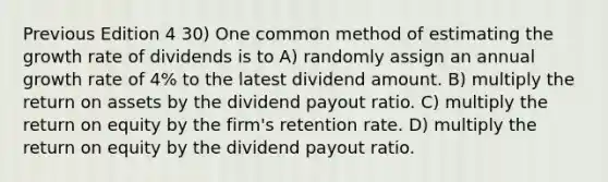 Previous Edition 4 30) One common method of estimating the growth rate of dividends is to A) randomly assign an annual growth rate of 4% to the latest dividend amount. B) multiply the return on assets by the dividend payout ratio. C) multiply the return on equity by the firm's retention rate. D) multiply the return on equity by the dividend payout ratio.