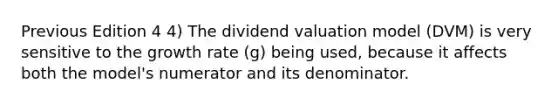 Previous Edition 4 4) The dividend valuation model (DVM) is very sensitive to the growth rate (g) being used, because it affects both the model's numerator and its denominator.